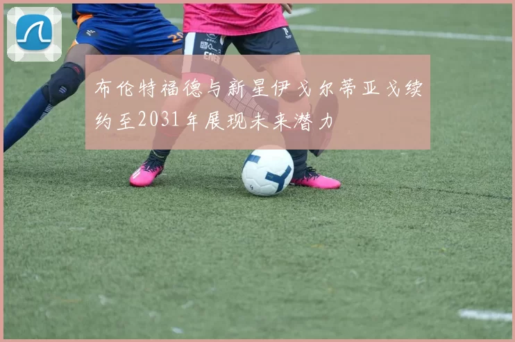 布伦特福德与新星伊戈尔蒂亚戈续约至2031年展现未来潜力