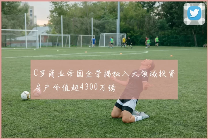 C罗商业帝国全景揭秘八大领域投资房产价值超4300万镑