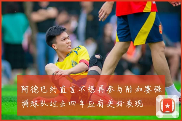 阿德巴约直言不想再参与附加赛强调球队过去四年应有更好表现