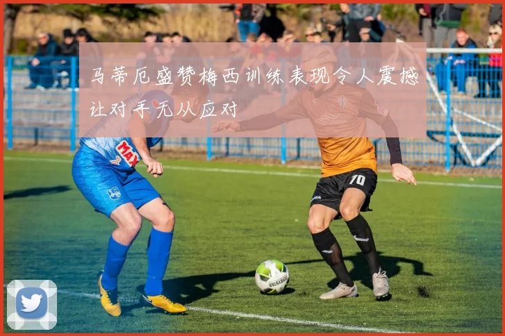 马蒂厄盛赞梅西训练表现令人震撼让对手无从应对