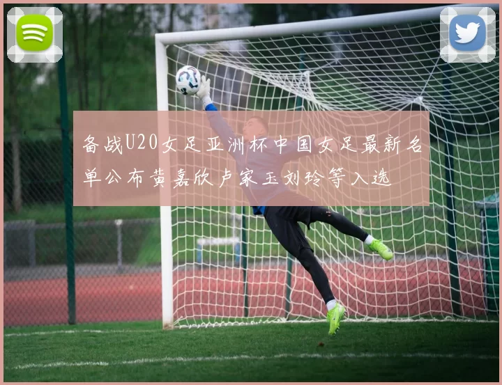 备战U20女足亚洲杯中国女足最新名单公布黄嘉欣卢家玉刘玲等入选