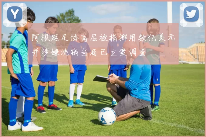 阿根廷足协高层被指挪用数亿美元并涉嫌洗钱当局已立案调查