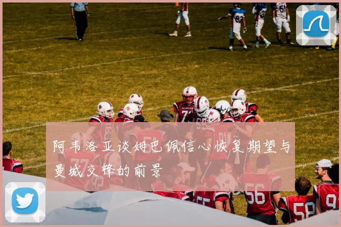 阿韦洛亚谈姆巴佩信心恢复期望与曼城交锋的前景