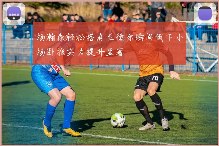 杨瀚森轻松搭肩兰德尔瞬间倒下小杨卧推实力提升显著