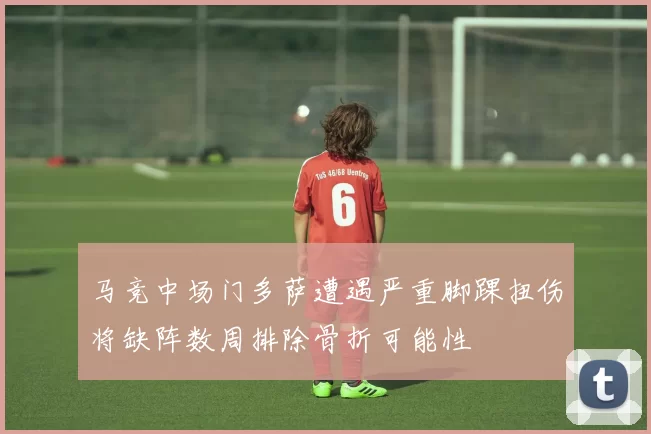 马竞中场门多萨遭遇严重脚踝扭伤将缺阵数周排除骨折可能性