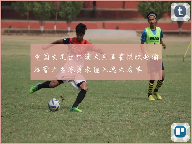 中国女足出征澳大利亚霍悦欣赵瑜洁等六名球员未能入选大名单