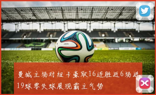曼城主场对纽卡豪取16连胜近6场进19球零失球展现霸主气势