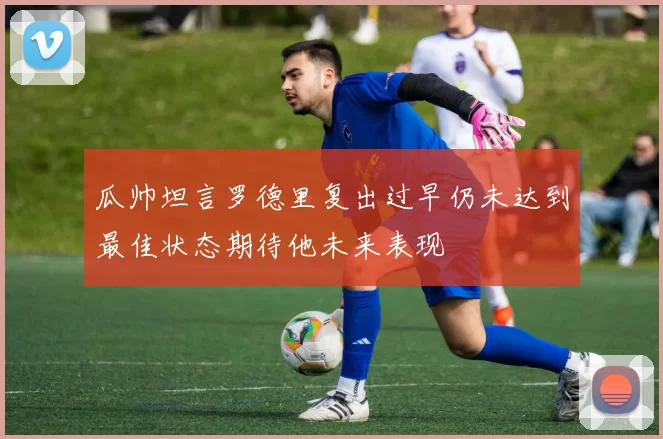 瓜帅坦言罗德里复出过早仍未达到最佳状态期待他未来表现