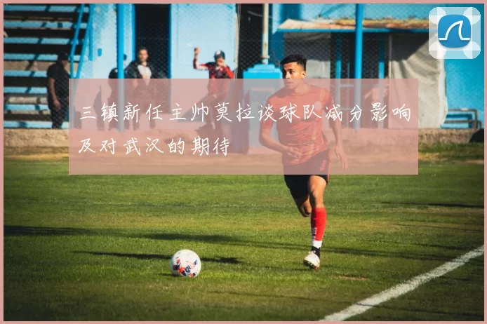 三镇新任主帅莫拉谈球队减分影响及对武汉的期待