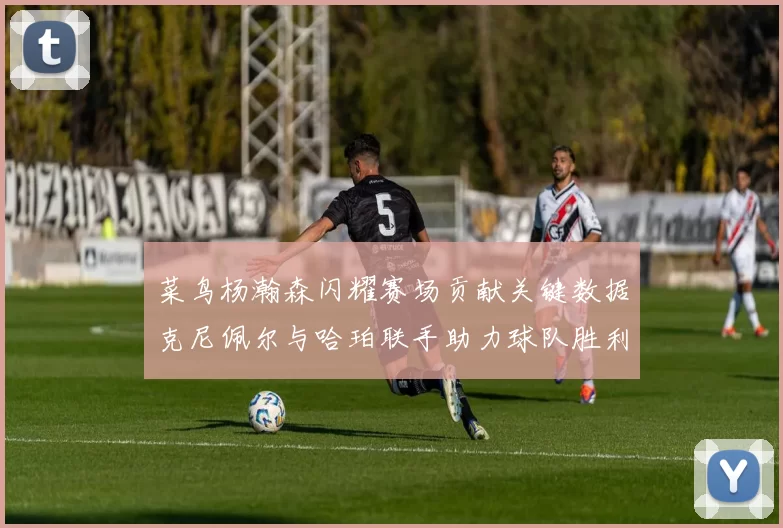 菜鸟杨瀚森闪耀赛场贡献关键数据克尼佩尔与哈珀联手助力球队胜利