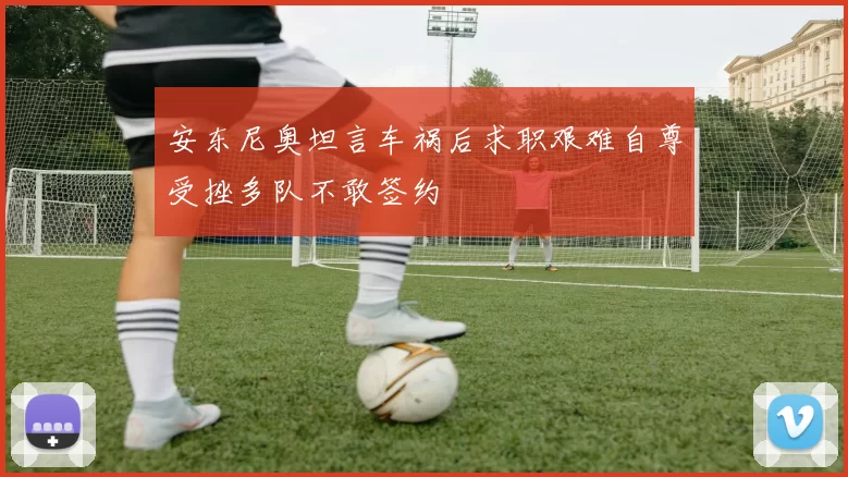 安东尼奥坦言车祸后求职艰难自尊受挫多队不敢签约