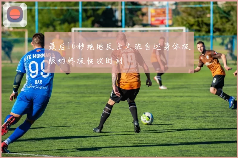 最后16秒绝地反击文班自述身体极限的终极快攻时刻