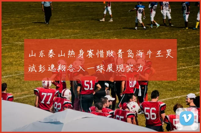 山东泰山热身赛惜败青岛海牛王昊斌彭逸翔各入一球展现实力