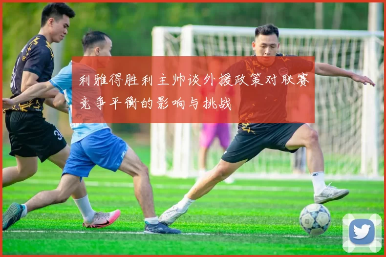 利雅得胜利主帅谈外援政策对联赛竞争平衡的影响与挑战