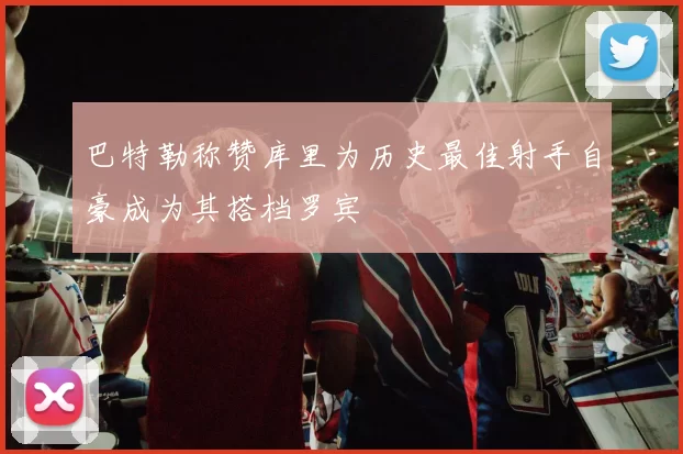 巴特勒称赞库里为历史最佳射手自豪成为其搭档罗宾