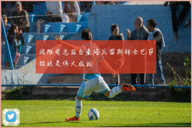 诺维奇总监自豪塔瓦雷斯转会巴萨称这是伟大成就