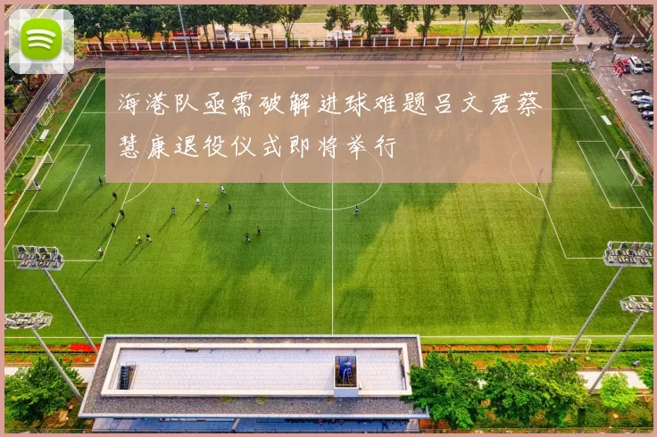 海港队亟需破解进球难题吕文君蔡慧康退役仪式即将举行