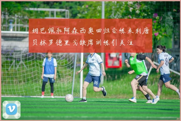姆巴佩和阿森西奥回归合练米利唐贝林罗德里戈缺席训练引关注