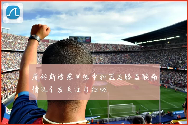 詹姆斯透露训练中扣篮后膝盖酸痛情况引发关注与担忧