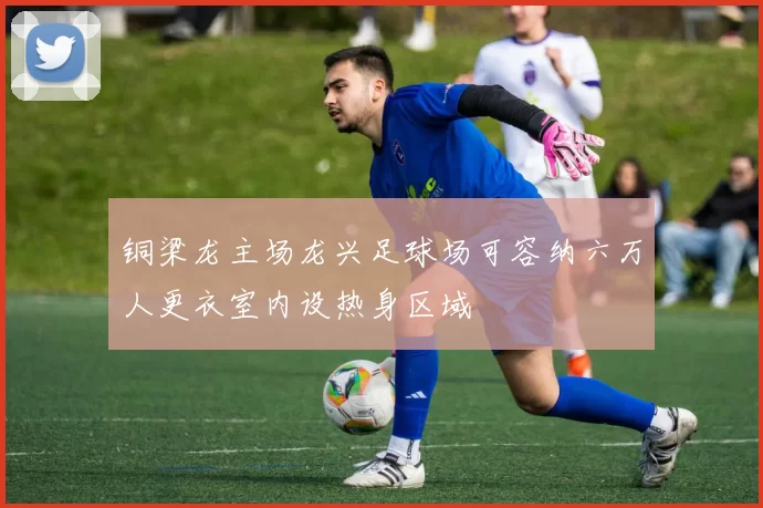 铜梁龙主场龙兴足球场可容纳六万人更衣室内设热身区域