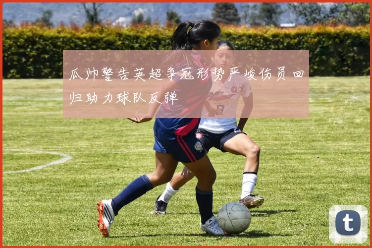 瓜帅警告英超争冠形势严峻伤员回归助力球队反弹