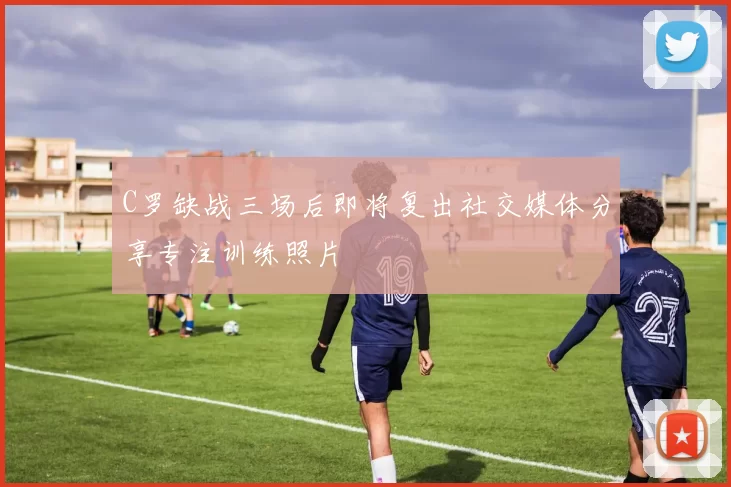 C罗缺战三场后即将复出社交媒体分享专注训练照片